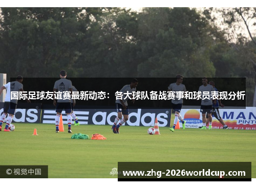 国际足球友谊赛最新动态：各大球队备战赛事和球员表现分析