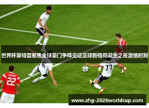 世界杯蒙特雷聚焦全球豪门争锋见证足球新格局诞生之夜激情时刻