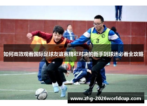 如何高效观看国际足球友谊赛精彩对决的新手到球迷必看全攻略 如何高效观看国际足球友谊赛精彩对决的新手到球迷必看全攻略