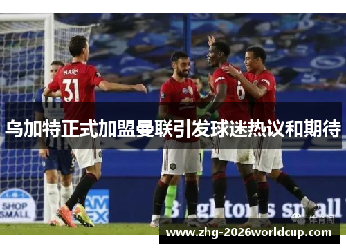 乌加特正式加盟曼联引发球迷热议和期待 乌加特正式加盟曼联引发球迷热议和期待