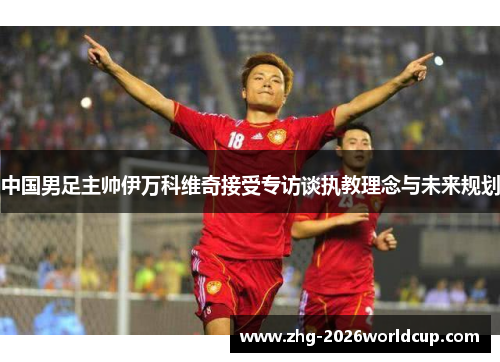 中国男足主帅伊万科维奇接受专访谈执教理念与未来规划