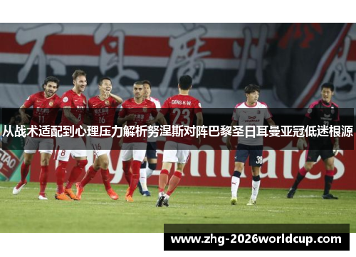 从战术适配到心理压力解析努涅斯对阵巴黎圣日耳曼亚冠低迷根源